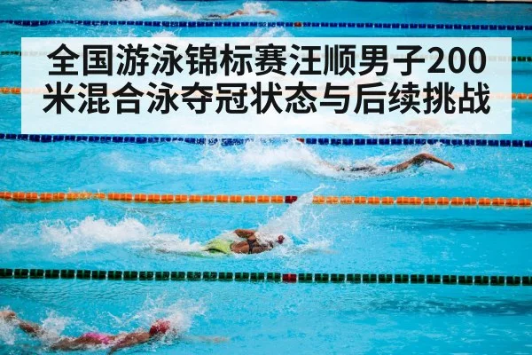全国游泳锦标赛汪顺男子200米混合泳夺冠状态与后续挑战