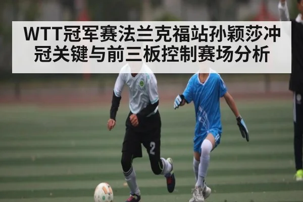WTT冠军赛法兰克福站孙颖莎冲冠关键与前三板控制赛场分析