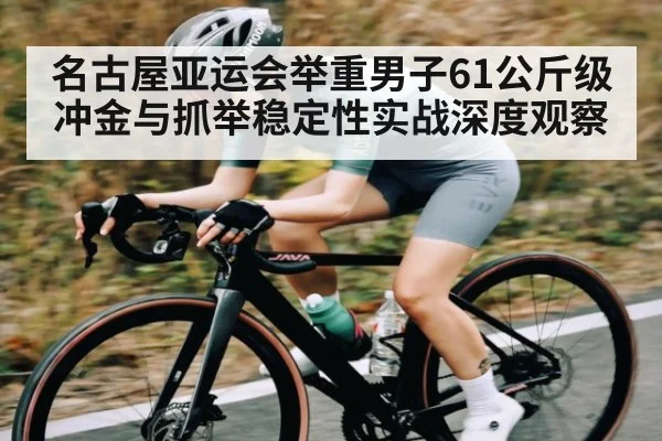 名古屋亚运会举重男子61公斤级冲金与抓举稳定性实战深度观察