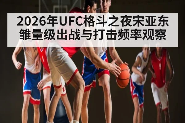 2026年UFC格斗之夜宋亚东雏量级出战与打击频率观察
